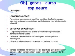 Obj. gerais – curso
esp.neuroExemplo:
• - OBJETIVOS GERAIS
• Fomentar o conhecimento científico e prático dos fisioterapeutas
para que se tornem especialistas em fisioterapia neurológica adulto
e infantil.
•
• OBJETIVOS ESPECÍFICOS:
• - Capacitar profissionais a avaliar e tratar com especificidade
disfunções neurólogicas
• - Embasar cientifícamente as abordagens fisioterapêuticas
neurólogicas.
• - Preparar o fisioterapeuta para atuar no trabalho docente.
• Verbos utilizados na formulação de objetivos gerais: conhecer,
compreender, conscientizar, saber, entender, analisar, dentre
outros.
 