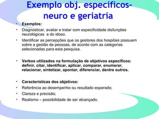 Exemplo obj. específicos-
neuro e geriatria
• Exemplos:
• Diagnosticar, avaliar e tratar com especificidade disfunções
neurológicas e do idoso.
• Identificar as percepções que os gestores dos hospitais possuem
sobre a gestão de pessoas, de acordo com as categorias
selecionadas para esta pesquisa.
• Verbos utilizados na formulação de objetivos específicos:
definir, citar, identificar, aplicar, comparar, enumerar,
relacionar, sintetizar, apontar, diferenciar, dentre outros.
• Características dos objetivos:
• Referência ao desempenho ou resultado esperado;
• Clareza e precisão;
• Realismo – possibilidade de ser alcançado.
 