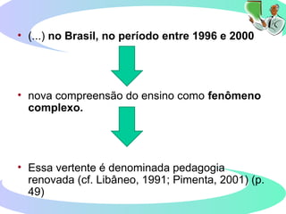 • (...) no Brasil, no período entre 1996 e 2000
• nova compreensão do ensino como fenômeno
complexo.
• Essa vertente é denominada pedagogia
renovada (cf. Libâneo, 1991; Pimenta, 2001) (p.
49)
 