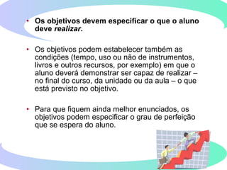 • Os objetivos devem especificar o que o aluno
deve realizar.
• Os objetivos podem estabelecer também as
condições (tempo, uso ou não de instrumentos,
livros e outros recursos, por exemplo) em que o
aluno deverá demonstrar ser capaz de realizar –
no final do curso, da unidade ou da aula – o que
está previsto no objetivo.
• Para que fiquem ainda melhor enunciados, os
objetivos podem especificar o grau de perfeição
que se espera do aluno.
 