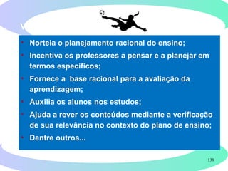 138
VANTAGENS DA FORMULAÇÃO DE OBJETIVOS
• Norteia o planejamento racional do ensino;
• Incentiva os professores a pensar e a planejar em
termos específicos;
• Fornece a base racional para a avaliação da
aprendizagem;
• Auxilia os alunos nos estudos;
• Ajuda a rever os conteúdos mediante a verificação
de sua relevância no contexto do plano de ensino;
• Dentre outros...
 
