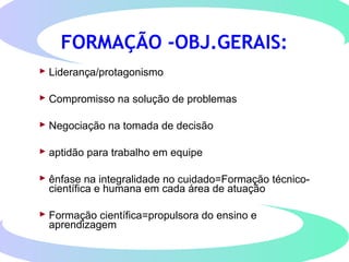  Liderança/protagonismo
 Compromisso na solução de problemas
 Negociação na tomada de decisão
 aptidão para trabalho em equipe
 ênfase na integralidade no cuidado=Formação técnico-
científica e humana em cada área de atuação
 Formação científica=propulsora do ensino e
aprendizagem
FORMAÇÃO -OBJ.GERAIS:
 