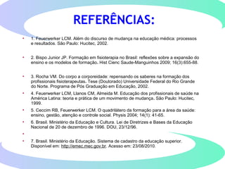 • 1. Feuerwerker LCM. Além do discurso de mudança na educação médica: processos
e resultados. São Paulo: Hucitec, 2002.
• 2. Bispo Junior JP. Formação em fisioterapia no Brasil: reflexões sobre a expansão do
ensino e os modelos de formação. Hist Cienc Saude-Manguinhos 2009; 16(3):655-88.
• 3. Rocha VM. Do corpo a corporeidade: repensando os saberes na formação dos
profissionais fisioterapeutas. Tese (Doutorado) Universidade Federal do Rio Grande
do Norte. Programa de Pós Graduação em Educação, 2002.
• 4. Feuerwerker LCM, Llanos CM, Almeida M. Educação dos profissionais de saúde na
América Latina: teoria e prática de um movimento de mudança. São Paulo: Hucitec,
1999.
• 5. Ceccim RB, Feuerwerker LCM. O quadrilátero da formação para a área da saúde:
ensino, gestão, atenção e controle social. Physis 2004; 14(1): 41-65.
• 6. Brasil. Ministério da Educação e Cultura. Lei de Diretrizes e Bases da Educação
Nacional de 20 de dezembro de 1996. DOU, 23/12/96.
•
• 7. Brasil. Ministério da Educação. Sistema de cadastro da educação superior.
Disponível em: http://emec.mec.gov.br. Acesso em: 23/08/2010.
REFERÊNCIAS:
 