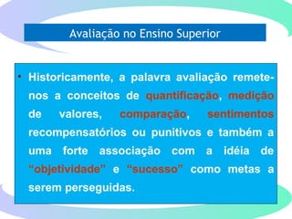 Avaliação no Ensino Superior
• Historicamente, a palavra avaliação remete-
nos a conceitos de quantificação, medição
de valores, comparação, sentimentos
recompensatórios ou punitivos e também a
uma forte associação com a idéia de
“objetividade” e “sucesso” como metas a
serem perseguidas.
 
