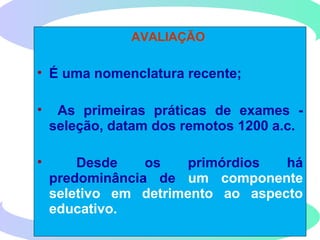 AVALIAÇÃO
• É uma nomenclatura recente;
• As primeiras práticas de exames -
seleção, datam dos remotos 1200 a.c.
• Desde os primórdios há
predominância de um componente
seletivo em detrimento ao aspecto
educativo.
 