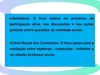 • Libertadora: O foco estava no processo de
participação ativa, nas discussões e nas ações
práticas sobre questões da realidade social.
• Crítico-Social dos Conteúdos: O foco passa para a
mediação entre objetivos - conteúdos - métodos e
na relação professor-aluno.
 