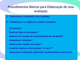 Procedimentos Básicos para Elaboração de uma
Avaliação
1º - Selecionar o conteúdo a ser avaliado;
2º - Estabelecer os objetivos a serem avaliados;
• Conceituar?
• Explicar fatos e princípios?
• Abstrair em função da complexidade do conteúdo?
• Estabelecer relações?
• Desenvolver estudo de casos?
• Levantar dados e informações “in loco”?
• Solucionar problemas aplicando conhecimento anteriores?
 