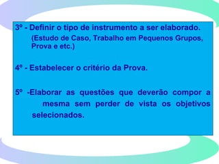 3º - Definir o tipo de instrumento a ser elaborado.
(Estudo de Caso, Trabalho em Pequenos Grupos,
Prova e etc.)
4º - Estabelecer o critério da Prova.
5º -Elaborar as questões que deverão compor a
mesma sem perder de vista os objetivos
selecionados.
 