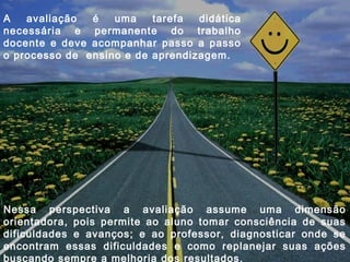 A avaliação é uma tarefa didática
necessária e permanente do trabalho
docente e deve acompanhar passo a passo
o processo de ensino e de aprendizagem.
Nessa perspectiva a avaliação assume uma dimensão
orientadora, pois permite ao aluno tomar consciência de suas
dificuldades e avanços; e ao professor, diagnosticar onde se
encontram essas dificuldades e como replanejar suas ações
buscando sempre a melhoria dos resultados.
 