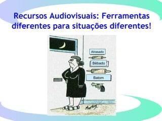 Recursos Audiovisuais: Ferramentas
diferentes para situações diferentes!
Atrasado
Bêbado
Batom
 
