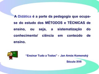 A Didática é a parte da pedagogia que ocupa-
se do estudo dos MÉTODOS e TÉCNICAS de
ensino, ou seja, a sistematização do
conhecimento/ ciência em conteúdo de
ensino.
“Ensinar Tudo a Todos” - Jan Amós Komenský
Século XVII
 