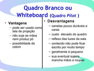 Quadro Branco ou
Whiteboard (Quadro Pilot )
• Vantagens
– pode ser usado como
tela de projeção
– não suja as mãos
nem produz pó
– possibilidade de
colorir
• Desvantagens
– canetas pouco duráveis e
caras
– custo elevado do quadro
– reflexo das luzes da sala
– conteúdo não pode ficar
escrito por muito tempo
– geralmente é pequeno
– sua eventual sujeira
mancha mãos e roupas
 