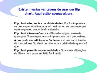 Existem várias vantagens de usar um flip
chart. Aqui estão apenas alguns:
• Flip chart não precisa de eletricidade - Você não precisa
se preocupar se a lâmpada vai queimar ou se preocupe que​​
você esqueceu o acorde de extensão.
• Flip chart são econômicas - Eles não exigem o uso de
quaisquer filmes especiais ou impressoras para produzi-los.
• A cor pode ser adicionado facilmente - Uma caixa barata
de marcadores flip chart permite toda a criatividade que você
quer.
• Flip chart permitir espontaneidade - Quaisquer alterações
de última hora pode ser feita facilmente
 