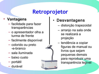 Retroprojetor
• Vantagens
– facilidade para fazer
transparências
– o apresentador olha a
turma de frente
– facilmente disponível
– colorido ou preto
-e-branco
– sala iluminada
– baixo custo
– portátil
– durável
• Desvantagens
– distorção trapezoidal
– arranjo na sala onde
se realizará a
projeção
– tendência a copiar
figuras de manual ou
livros que sejam
pequenas demais
para reproduzir uma
transparência legível
 