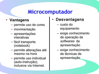 Microcomputador
• Vantagens
– permite uso de cores
– movimentação
– apresentações
interativas
– fácil transporte
(notebook)
– permite alterações até
mesmo na hora
– permite uso individual
(auto-instrução),
inclusive via Internet.
• Desvantagens
– custo do
equipamento
– exige conhecimento
de operação de
softwares de
apresentação
– exige conhecimento
de técnicas de
apresentação
 