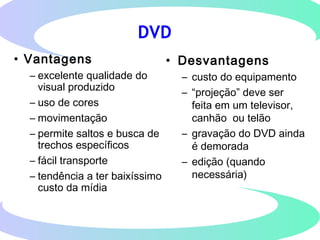 DVD
• Vantagens
– excelente qualidade do
visual produzido
– uso de cores
– movimentação
– permite saltos e busca de
trechos específicos
– fácil transporte
– tendência a ter baixíssimo
custo da mídia
• Desvantagens
– custo do equipamento
– “projeção” deve ser
feita em um televisor,
canhão ou telão
– gravação do DVD ainda
é demorada
– edição (quando
necessária)
 