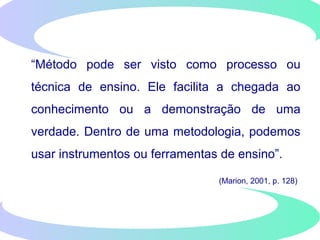“Método pode ser visto como processo ou
técnica de ensino. Ele facilita a chegada ao
conhecimento ou a demonstração de uma
verdade. Dentro de uma metodologia, podemos
usar instrumentos ou ferramentas de ensino”.
(Marion, 2001, p. 128)
 