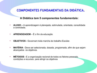 COMPONENTES FUNDAMENTAIS DA DIDÁTICA.
A Didática tem 5 componentes fundamentais:
• ALUNO – A aprendizagem é planejada, estimulada, orientada, consolidada
a controlada.
• APRENDIZAGEM – É o fim da educação
• OBJETIVOS - Governam toda marcha do trabalho Escolar.
• MATÉRIA - Deve ser selecionada, dosada, programada, afim de que sejam
alcançados os objetivos.
• MÉTODOS - E a organização racional de todos os fatores pessoais,
condições a recursos para atingir os objetivos
 