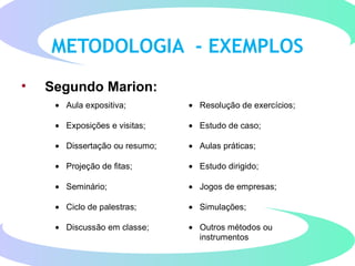 METODOLOGIA - EXEMPLOS
• Segundo Marion:
• Aula expositiva; • Resolução de exercícios;
• Exposições e visitas; • Estudo de caso;
• Dissertação ou resumo; • Aulas práticas;
• Projeção de fitas; • Estudo dirigido;
• Seminário; • Jogos de empresas;
• Ciclo de palestras; • Simulações;
• Discussão em classe; • Outros métodos ou
instrumentos
 
