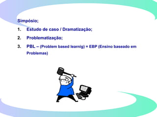 Simpósio;
1. Estudo de caso / Dramatização;
2. Problematização;
3. PBL – (Problem based learnig) = EBP (Ensino baseado em
Problemas)
 
