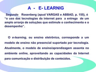 A - E- LEARNIG
Segundo Rosenberg (apud VARGAS e ABBAD, p. 155), é
“o uso das tecnologias da internet para a entrega de um
amplo arranjo de soluções que estimule o conhecimento e o
desempenho”.
O e-learning, ou ensino eletrônico, corresponde a um
modelo de ensino não presencial suportado por tecnologia.
Atualmente, o modelo de ensino/aprendizagem assenta no
ambiente online, aproveitando as capacidades da Internet
para comunicação e distribuição de conteúdos.
 