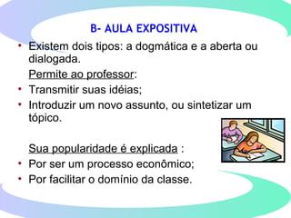 B- AULA EXPOSITIVA
• Existem dois tipos: a dogmática e a aberta ou
dialogada.
Permite ao professor:
• Transmitir suas idéias;
• Introduzir um novo assunto, ou sintetizar um
tópico.
Sua popularidade é explicada :
• Por ser um processo econômico;
• Por facilitar o domínio da classe.
 