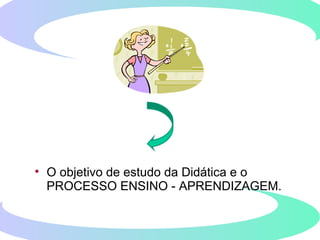 • O objetivo de estudo da Didática e o
PROCESSO ENSINO - APRENDIZAGEM.
 