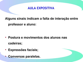 AULA EXPOSITIVA
Alguns sinais indicam a falta de interação entre
professor e aluno:
• Postura e movimentos dos alunos nas
cadeiras;
• Expressões faciais;
• Conversas paralelas.
 