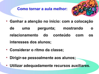 Como tornar a aula melhor:
• Ganhar a atenção no início: com a colocação
de uma pergunta; mostrando o
relacionamento do conteúdo com os
interesses dos alunos;
• Considerar o ritmo da classe;
• Dirigir-se pessoalmente aos alunos;
• Utilizar adequadamente recursos auxiliares.
 