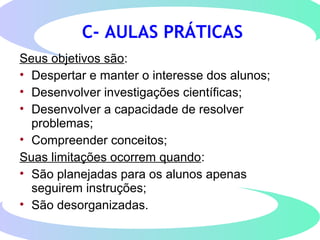 C- AULAS PRÁTICAS
Seus objetivos são:
• Despertar e manter o interesse dos alunos;
• Desenvolver investigações científicas;
• Desenvolver a capacidade de resolver
problemas;
• Compreender conceitos;
Suas limitações ocorrem quando:
• São planejadas para os alunos apenas
seguirem instruções;
• São desorganizadas.
 