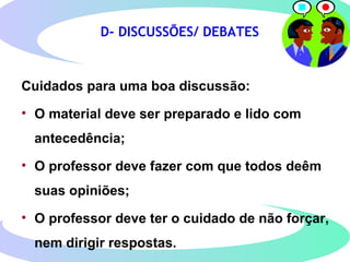 D- DISCUSSÕES/ DEBATES
Cuidados para uma boa discussão:
• O material deve ser preparado e lido com
antecedência;
• O professor deve fazer com que todos deêm
suas opiniões;
• O professor deve ter o cuidado de não forçar,
nem dirigir respostas.
 