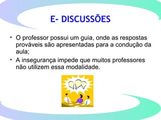 E- DISCUSSÕES
• O professor possui um guia, onde as respostas
prováveis são apresentadas para a condução da
aula;
• A insegurança impede que muitos professores
não utilizem essa modalidade.
 