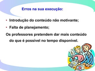 Erros na sua execução:
• Introdução do conteúdo não motivante;
• Falta de planejamento;
Os professores pretendem dar mais conteúdo
do que é possível no tempo disponível.
 