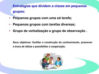 Estratégias que dividem a classe em pequenos
grupos:
• Pequenos grupos com uma só tarefa;
• Pequenos grupos com tarefas diversas;
• Grupo de verbalização e grupo de observação .
Seus objetivos: facilitar a construção do conhecimento, promover
a troca de idéias e possibilitar a cooperação.
 