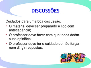 DISCUSSÕES
Cuidados para uma boa discussão:
• O material deve ser preparado e lido com
antecedência;
• O professor deve fazer com que todos deêm
suas opiniões;
• O professor deve ter o cuidado de não forçar,
nem dirigir respostas.
 