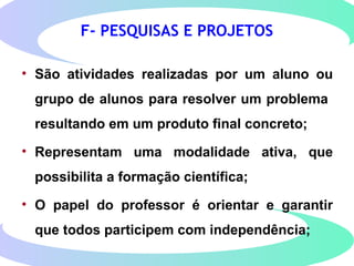 F- PESQUISAS E PROJETOS
• São atividades realizadas por um aluno ou
grupo de alunos para resolver um problema
resultando em um produto final concreto;
• Representam uma modalidade ativa, que
possibilita a formação científica;
• O papel do professor é orientar e garantir
que todos participem com independência;
 