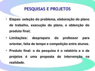 PESQUISAS E PROJETOS
• Etapas: seleção do problema, elaboração do plano
de trabalho, execução do plano, e obtenção do
produto final;
• Limitações: despreparo do professor para
orientar, falta de tempo e competição entre alunos.
• Produto final: o da pesquisa é o relatório e o de
projetos é uma proposta de intervenção na
realidade.
 