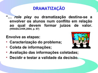 DRAMATIZAÇÃO
“… role play ou dramatização destina-se a
envolver os alunos num conflito em relação
ao qual devem formar juízos de valor.
(KRASILCHIK,2004, p. 97)
Envolve as etapas:
• Caracterização do problema;
• Coleta de informações;
• Avaliação das informações coletadas;
• Decidir e testar a validade da decisão.
 