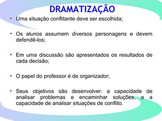 DRAMATIZAÇÃO
• Uma situação conflitante deve ser escolhida;
• Os alunos assumem diversos personagens e devem
defendê-los;
• Em uma discussão são apresentados os resultados de
cada decisão;
• O papel do professor é de organizador;
• Seus objetivos são desenvolver: a capacidade de
analisar problemas e encaminhar soluções, e a
capacidade de analisar situações de conflito.
 