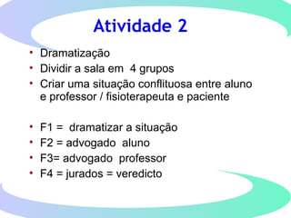 Atividade 2
• Dramatização
• Dividir a sala em 4 grupos
• Criar uma situação conflituosa entre aluno
e professor / fisioterapeuta e paciente
• F1 = dramatizar a situação
• F2 = advogado aluno
• F3= advogado professor
• F4 = jurados = veredicto
 