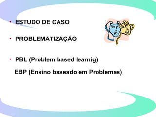 • ESTUDO DE CASO
• PROBLEMATIZAÇÃO
• PBL (Problem based learnig)
EBP (Ensino baseado em Problemas)
 
