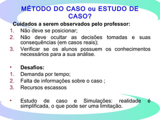 Cuidados a serem observados pelo professor:
1. Não deve se posicionar;
2. Não deve ocultar as decisões tomadas e suas
consequências (em casos reais);
3. Verificar se os alunos possuem os conhecimentos
necessários para a sua análise.
• Desafios:
1. Demanda por tempo;
2. Falta de informações sobre o caso ;
3. Recursos escassos
• Estudo de caso e Simulações: realidade é
simplificada, o que pode ser uma limitação.
MÉTODO DO CASO ou ESTUDO DE
CASO?
 