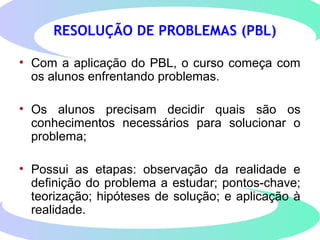 RESOLUÇÃO DE PROBLEMAS (PBL)
• Com a aplicação do PBL, o curso começa com
os alunos enfrentando problemas.
• Os alunos precisam decidir quais são os
conhecimentos necessários para solucionar o
problema;
• Possui as etapas: observação da realidade e
definição do problema a estudar; pontos-chave;
teorização; hipóteses de solução; e aplicação à
realidade.
 