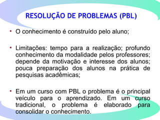 RESOLUÇÃO DE PROBLEMAS (PBL)
• O conhecimento é construído pelo aluno;
• Limitações: tempo para a realização; profundo
conhecimento da modalidade pelos professores;
depende da motivação e interesse dos alunos;
pouca preparação dos alunos na prática de
pesquisas acadêmicas;
• Em um curso com PBL o problema é o principal
veículo para o aprendizado. Em um curso
tradicional, o problema é elaborado para
consolidar o conhecimento.
 