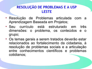 RESOLUÇÃO DE PROBLEMAS E A USP
LESTE
• Resolução de Problemas articulada com a
Aprendizagem Baseada em Projetos;
• Seu currículo está estruturado em três
dimensões: o problema, os conteúdos e o
grupo;
• Os temas gerais a serem tratados deverão estar
relacionados ao fortalecimento da cidadania, à
resolução de problemas sociais e a articulação
entre conhecimentos científicos e problemas
cotidianos;
 