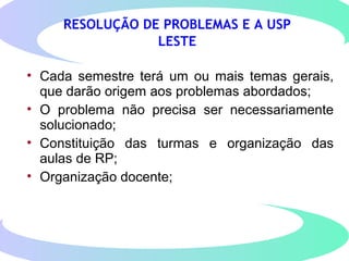 RESOLUÇÃO DE PROBLEMAS E A USP
LESTE
• Cada semestre terá um ou mais temas gerais,
que darão origem aos problemas abordados;
• O problema não precisa ser necessariamente
solucionado;
• Constituição das turmas e organização das
aulas de RP;
• Organização docente;
 