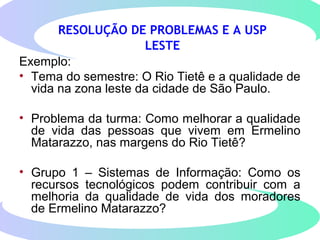 RESOLUÇÃO DE PROBLEMAS E A USP
LESTE
Exemplo:
• Tema do semestre: O Rio Tietê e a qualidade de
vida na zona leste da cidade de São Paulo.
• Problema da turma: Como melhorar a qualidade
de vida das pessoas que vivem em Ermelino
Matarazzo, nas margens do Rio Tietê?
• Grupo 1 – Sistemas de Informação: Como os
recursos tecnológicos podem contribuir com a
melhoria da qualidade de vida dos moradores
de Ermelino Matarazzo?
 