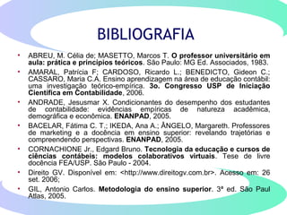 BIBLIOGRAFIA
• ABREU, M. Célia de; MASETTO, Marcos T. O professor universitário em
aula: prática e princípios teóricos. São Paulo: MG Ed. Associados, 1983.
• AMARAL, Patrícia F; CARDOSO, Ricardo L.; BENEDICTO, Gideon C.;
CASSARO, Maria C.A. Ensino aprendizagem na área de educação contábil:
uma investigação teórico-empírica. 3o. Congresso USP de Iniciação
Científica em Contabilidade, 2006.
• ANDRADE, Jesusmar X. Condicionantes do desempenho dos estudantes
de contabilidade: evidências empíricas de natureza acadêmica,
demográfica e econômica. ENANPAD, 2005.
• BACELAR, Fátima C. T.; IKEDA, Ana A.; ÂNGELO, Margareth. Professores
de marketing e a docência em ensino superior: revelando trajetórias e
compreendendo perspectivas. ENANPAD, 2005.
• CORNACHIONE Jr., Edgard Bruno. Tecnologia da educação e cursos de
ciências contábeis: modelos colaborativos virtuais. Tese de livre
docência FEA/USP. São Paulo - 2004.
• Direito GV. Disponível em: <http://www.direitogv.com.br>. Acesso em: 26
set. 2006;
• GIL, Antonio Carlos. Metodologia do ensino superior. 3ª ed. São Paul
Atlas, 2005.
 