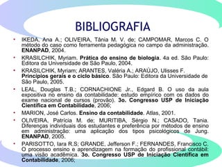 BIBLIOGRAFIA
• IKEDA, Ana A.; OLIVEIRA, Tânia M. V. de; CAMPOMAR, Marcos C. O
método do caso como ferramenta pedagógica no campo da administração.
ENANPAD, 2004.
• KRASILCHIK, Myriam. Prática do ensino de biologia. 4a ed. São Paulo:
Editora da Universidade de São Paulo, 2004.
• KRASILCHIK, Myriam; ARANTES, Valéria A.; ARAÚJO, Ulisses F.
Princípios gerais e o ciclo básico. São Paulo: Editora da Universidade de
São Paulo, 2005.
• LEAL, Douglas T.B.; CORNACHIONE Jr., Edgard B. O uso da aula
expositiva no ensino da contabilidade: estudo empírico com os dados do
exame nacional de cursos (provão). 3o. Congresso USP de Iniciação
Científica em Contabilidade, 2006;
• MARION, José Carlos. Ensino da contabilidade. Atlas, 2001.
• OLIVEIRA, Patrícia M. de; MURITIBA, Sérgio N.; CASADO, Tania.
Diferenças individuais dos estudantes e preferência por métodos de ensino
em administração: uma aplicação dos tipos psicológicos de Jung.
ENANPAD, 2005.
• PARISOTTO, Iara R.S; GRANDE, Jefferson F.; FERNANDES, Francisco C.
O processo ensino e aprendizagem na formação do profissional contábil:
uma visão acadêmica. 3o. Congresso USP de Iniciação Científica em
Contabilidade, 2006;
 