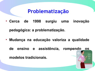 Problematização
• Cerca de 1998 surgiu uma inovação
pedagógica: a problematização.
• Mudança na educação valoriza a qualidade
de ensino e assistência, rompendo os
modelos tradicionais.
 